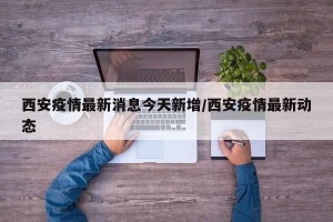 西安疫情最新消息今天新增/西安疫情最新动态