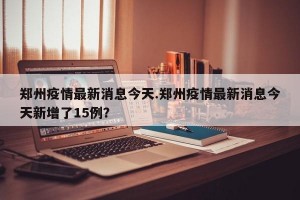 郑州疫情最新消息今天.郑州疫情最新消息今天新增了15例？
