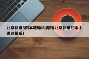 北京新增3例本地确诊病例(北京新增的本土确诊情况)