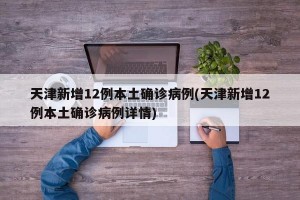 天津新增12例本土确诊病例(天津新增12例本土确诊病例详情)