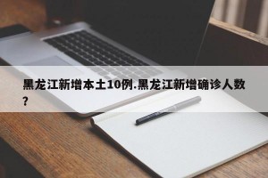 黑龙江新增本土10例.黑龙江新增确诊人数？