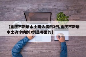 【重庆市新增本土确诊病例3例,重庆市新增本土确诊病例3例是哪里的】
