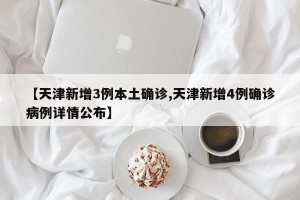【天津新增3例本土确诊,天津新增4例确诊病例详情公布】