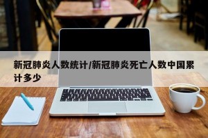 新冠肺炎人数统计/新冠肺炎死亡人数中国累计多少