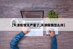 【天津疫情又严重了,天津疫情怎么样】