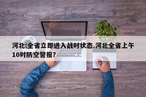 河北:全省立即进入战时状态.河北全省上午10时防空警报？