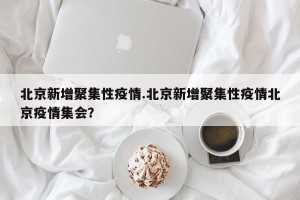 北京新增聚集性疫情.北京新增聚集性疫情北京疫情集会？