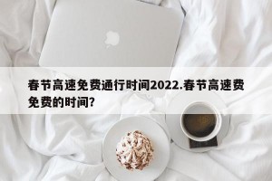 春节高速免费通行时间2022.春节高速费免费的时间？