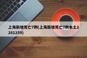 上海新增死亡7例(上海新增死亡7例本土2281259)
