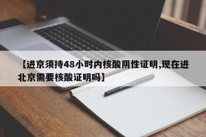 【进京须持48小时内核酸阴性证明,现在进北京需要核酸证明吗】