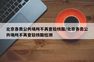 北京各类公共场所不再查验核酸/北京各类公共场所不再查验核酸检测