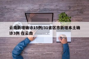 云南新增确诊15例/31省区市新增本土确诊3例 在云南