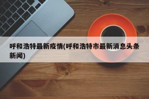 呼和浩特最新疫情(呼和浩特市最新消息头条新闻)