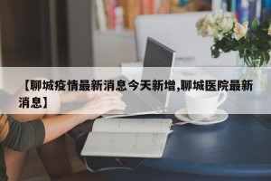 【聊城疫情最新消息今天新增,聊城医院最新消息】