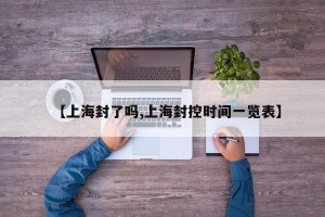 【上海封了吗,上海封控时间一览表】
