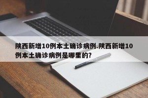 陕西新增10例本土确诊病例.陕西新增10例本土确诊病例是哪里的？