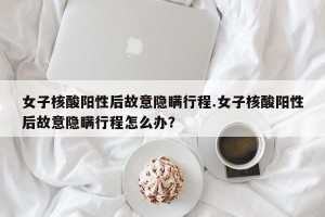 女子核酸阳性后故意隐瞒行程.女子核酸阳性后故意隐瞒行程怎么办？