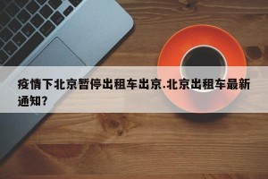 疫情下北京暂停出租车出京.北京出租车最新通知？