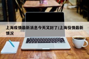 上海疫情最新消息今天又封了/上海役情最新情况