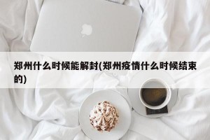 郑州什么时候能解封(郑州疫情什么时候结束的)