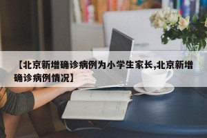 【北京新增确诊病例为小学生家长,北京新增确诊病例情况】