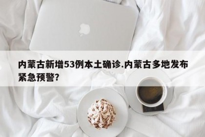 内蒙古新增53例本土确诊.内蒙古多地发布紧急预警？