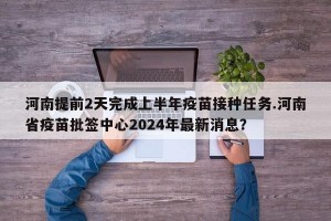 河南提前2天完成上半年疫苗接种任务.河南省疫苗批签中心2024年最新消息？