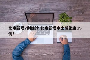 北京新增7例确诊.北京新增本土感染者15例？