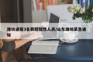 潍坊通报3名新冠阳性人员/山东潍坊紧急通知