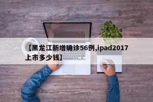 【黑龙江新增确诊56例,ipad2017上市多少钱】