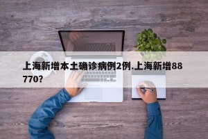 上海新增本土确诊病例2例.上海新增88 770？