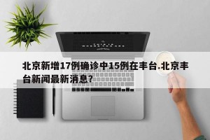 北京新增17例确诊中15例在丰台.北京丰台新闻最新消息？