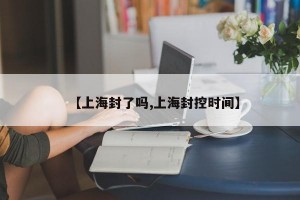【上海封了吗,上海封控时间】