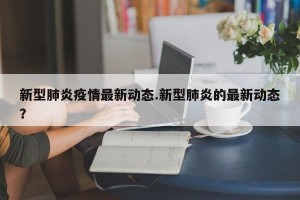 新型肺炎疫情最新动态.新型肺炎的最新动态？