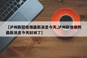 【泸州新冠疫情最新消息今天,泸州新增病例最新消息今天封城了】