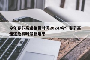 今年春节高速免费时间2024/今年春节高速还免费吗最新消息