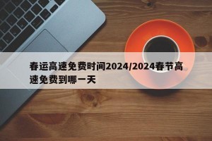 春运高速免费时间2024/2024春节高速免费到哪一天