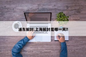 浦东解封.上海解封是哪一天？