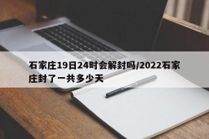 石家庄19日24时会解封吗/2022石家庄封了一共多少天