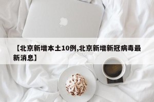 【北京新增本土10例,北京新增新冠病毒最新消息】