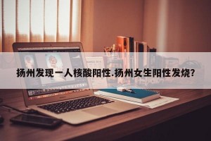 扬州发现一人核酸阳性.扬州女生阳性发烧？