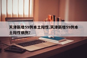 天津新增59例本土阳性.天津新增59例本土阳性病例？