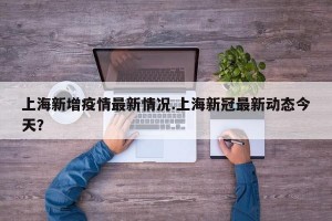 上海新增疫情最新情况.上海新冠最新动态今天？