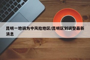 昆明一地调为中风险地区/昆明区划调整最新消息