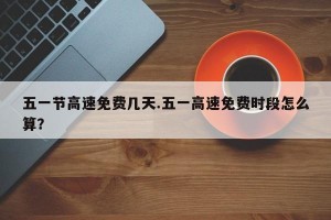 五一节高速免费几天.五一高速免费时段怎么算？