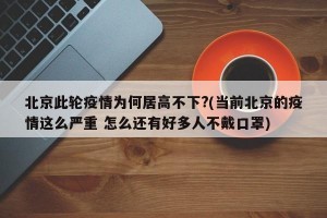 北京此轮疫情为何居高不下?(当前北京的疫情这么严重 怎么还有好多人不戴口罩)