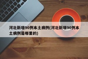 河北新增90例本土病例(河北新增90例本土病例是哪里的)