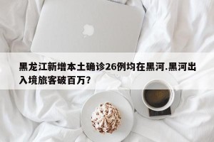 黑龙江新增本土确诊26例均在黑河.黑河出入境旅客破百万？