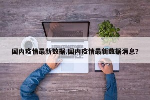国内疫情最新数据.国内疫情最新数据消息？