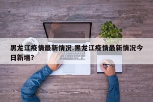 黑龙江疫情最新情况.黑龙江疫情最新情况今日新增？